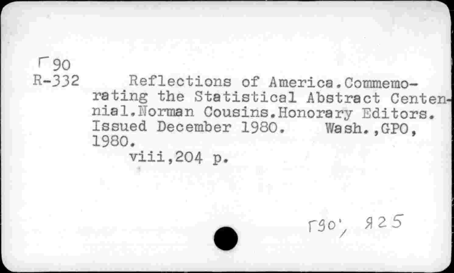 ﻿r 90
R-332 Reflections of America. Commemo--rating the Statistical Abstract Center nial.Horman Cousins.Honorary Editors. Issued December 1980. Wash. .GPO. 1980.
viii,2O4 p.
rgo\ 9\2-5